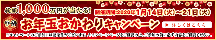 【予告】お年玉おかわりキャンペーン　2020年1月14日（火）〜1月21日（火）　総額1,000万円が当たる　詳しくはこちら　※キャンペーンのご参加には諸条件がございます。キャンペーンページをご確認の上、ご参加の前に必ず内容をご確認ください。